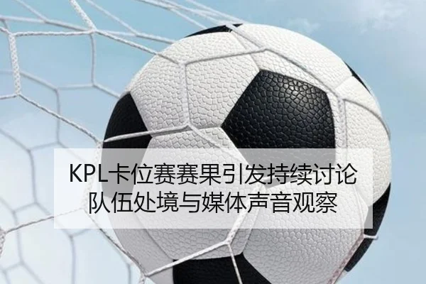 KPL卡位赛赛果引发持续讨论 队伍处境与媒体声音观察